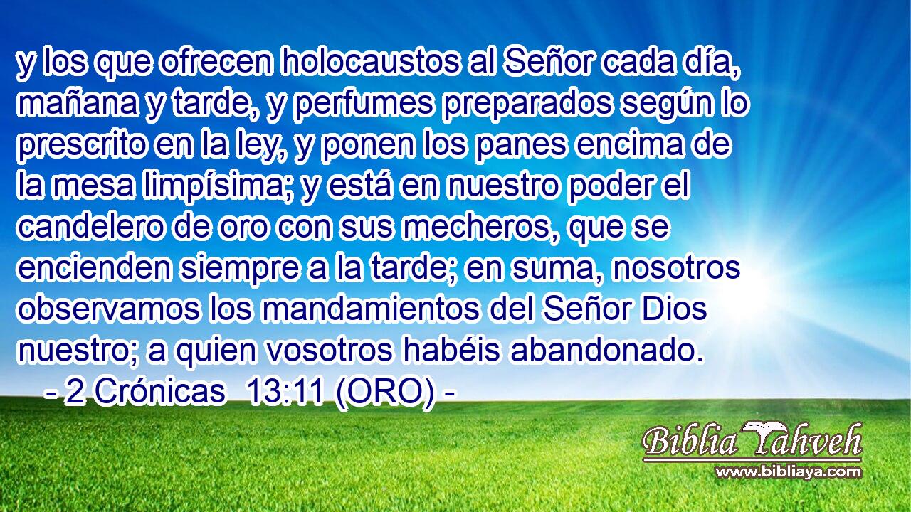  y los que ofrecen holocaustos al Señor cada día, mañana y tarde, y perfumes preparados según lo prescrito en la ley, y ponen los panes encima de la mesa limpísima; y está en nuestro poder el candelero de oro con sus mecheros, que se encienden siempre a la tarde; en suma, nosotros observamos los mandamientos del Señor Dios nuestro; a quien vosotros habéis abandonado. 