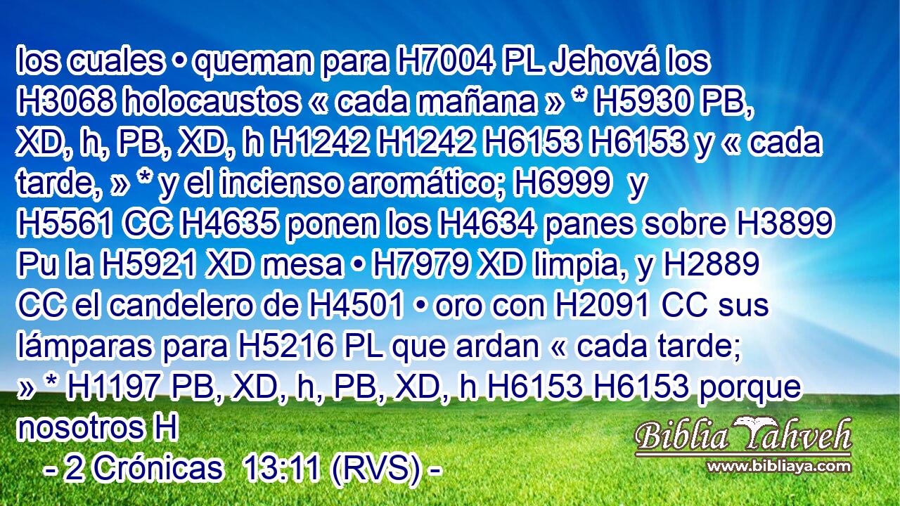 los cuales • queman para H7004 PL Jehová los H3068 holocaustos « cada mañana » * H5930 PB, XD, h, PB, XD, h H1242 H1242 H6153 H6153 y « cada tarde, » * y el incienso aromático; H6999  y H5561 CC H4635 ponen los H4634 panes sobre H3899 Pu la H5921 XD mesa • H7979 XD limpia, y H2889 CC el candelero de H4501 • oro con H2091 CC sus lámparas para H5216 PL que ardan « cada tarde; » * H1197 PB, XD, h, PB, XD, h H6153 H6153 porque nosotros H
