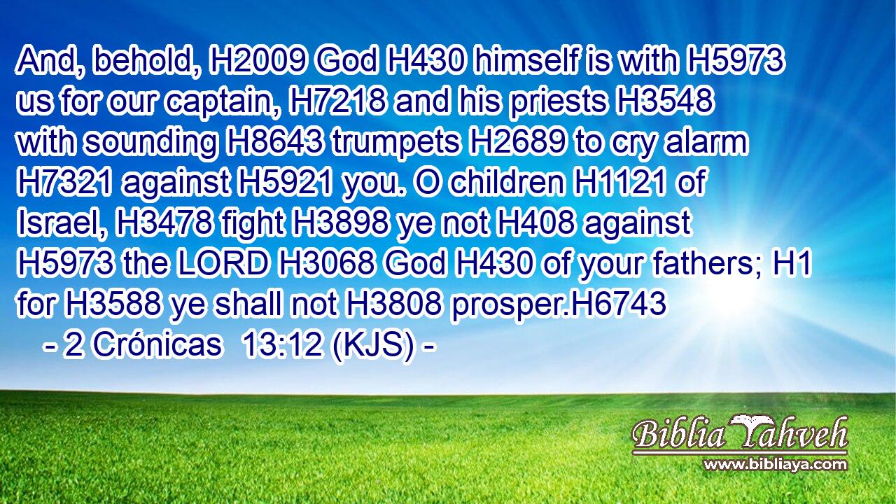 And, behold, H2009 God H430 himself is with H5973 us for our captain, H7218 and his priests H3548 with sounding H8643 trumpets H2689 to cry alarm H7321 against H5921 you. O children H1121 of Israel, H3478 fight H3898 ye not H408 against H5973 the LORD H3068 God H430 of your fathers; H1 for H3588 ye shall not H3808 prosper.H6743
