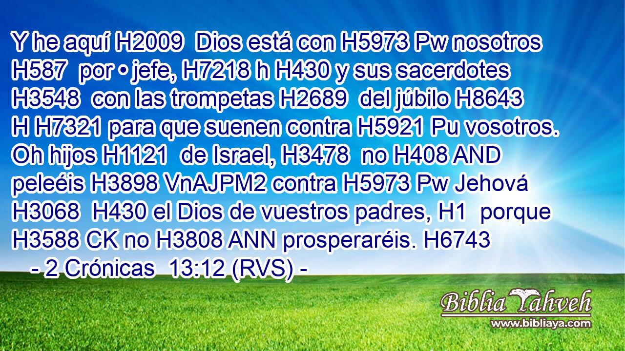 Y he aquí H2009  Dios está con H5973 Pw nosotros H587  por • jefe, H7218 h H430 y sus sacerdotes H3548  con las trompetas H2689  del júbilo H8643 H H7321 para que suenen contra H5921 Pu vosotros. Oh hijos H1121  de Israel, H3478  no H408 AND peleéis H3898 VnAJPM2 contra H5973 Pw Jehová H3068  H430 el Dios de vuestros padres, H1  porque H3588 CK no H3808 ANN prosperaréis. H6743  