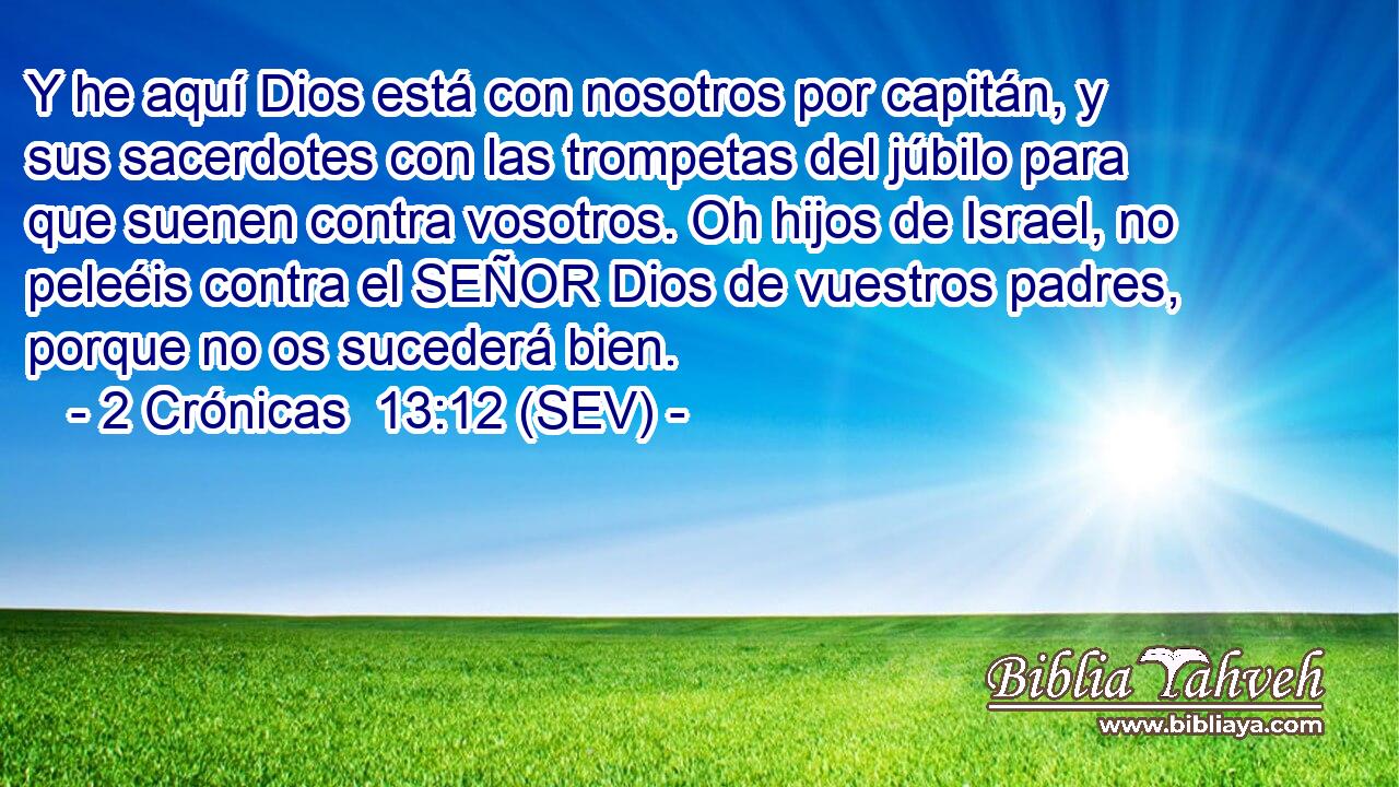 Y he aquí Dios está con nosotros por capitán, y sus sacerdotes con las trompetas del júbilo para que suenen contra vosotros. Oh hijos de Israel, no peleéis contra el SEÑOR Dios de vuestros padres, porque no os sucederá bien.