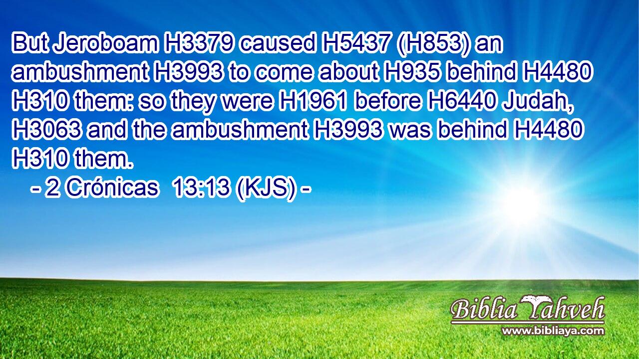 But Jeroboam H3379 caused H5437 (H853) an ambushment H3993 to come about H935 behind H4480  H310 them: so they were H1961 before H6440 Judah, H3063 and the ambushment H3993 was behind H4480  H310 them.