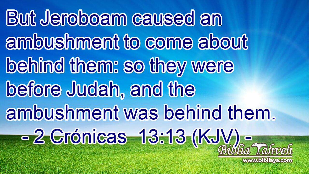 But Jeroboam caused an ambushment to come about behind them: so they were before Judah, and the ambushment was behind them.
