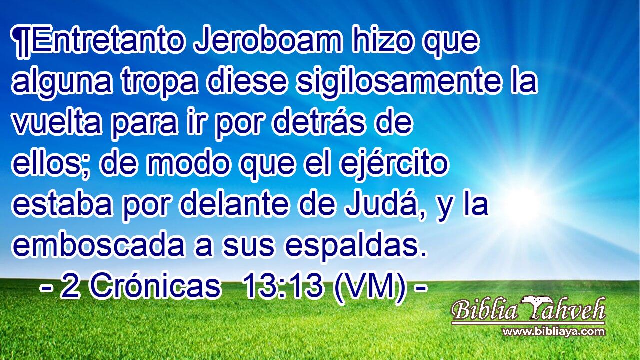  ¶Entretanto Jeroboam hizo que alguna tropa diese sigilosamente la vuelta para ir por detrás de ellos; de modo que el ejército estaba por delante de Judá, y la emboscada a sus espaldas. 
