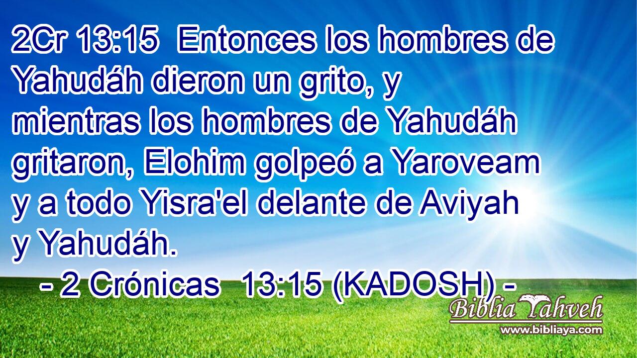  Entonces los hombres de Yahudáh dieron un grito, y mientras los hombres de Yahudáh gritaron, Elohim golpeó a Yaroveam y a todo Yisra'el delante de Aviyah y Yahudáh. 