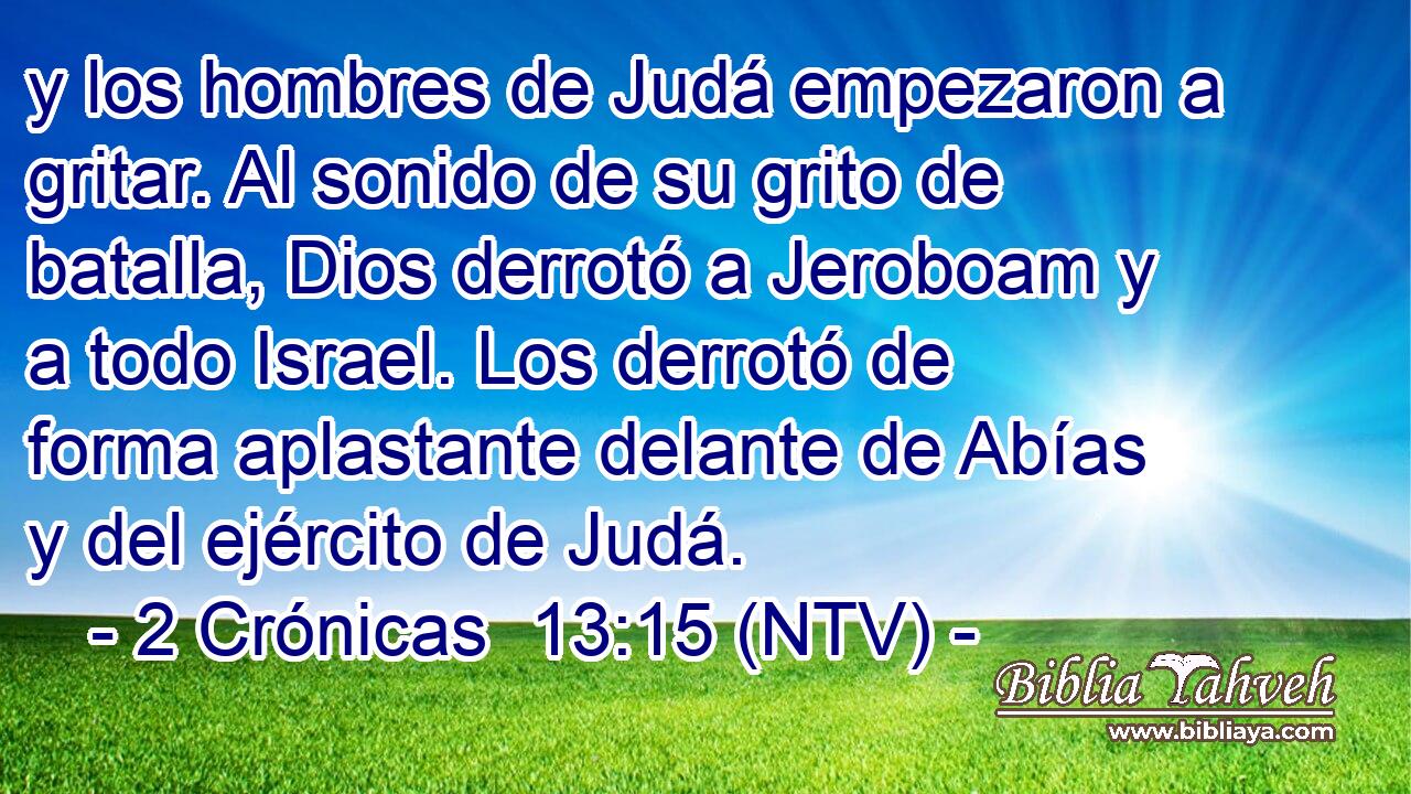 y los hombres de Judá empezaron a gritar. Al sonido de su grito de batalla, Dios derrotó a Jeroboam y a todo Israel. Los derrotó de forma aplastante delante de Abías y del ejército de Judá.