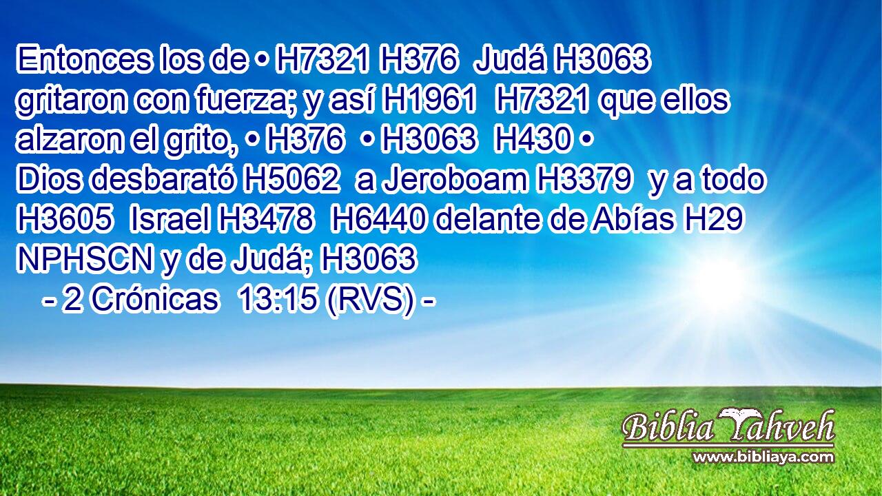 Entonces los de • H7321 H376  Judá H3063  gritaron con fuerza; y así H1961  H7321 que ellos alzaron el grito, • H376  • H3063  H430 • Dios desbarató H5062  a Jeroboam H3379  y a todo H3605  Israel H3478  H6440 delante de Abías H29 NPHSCN y de Judá; H3063  