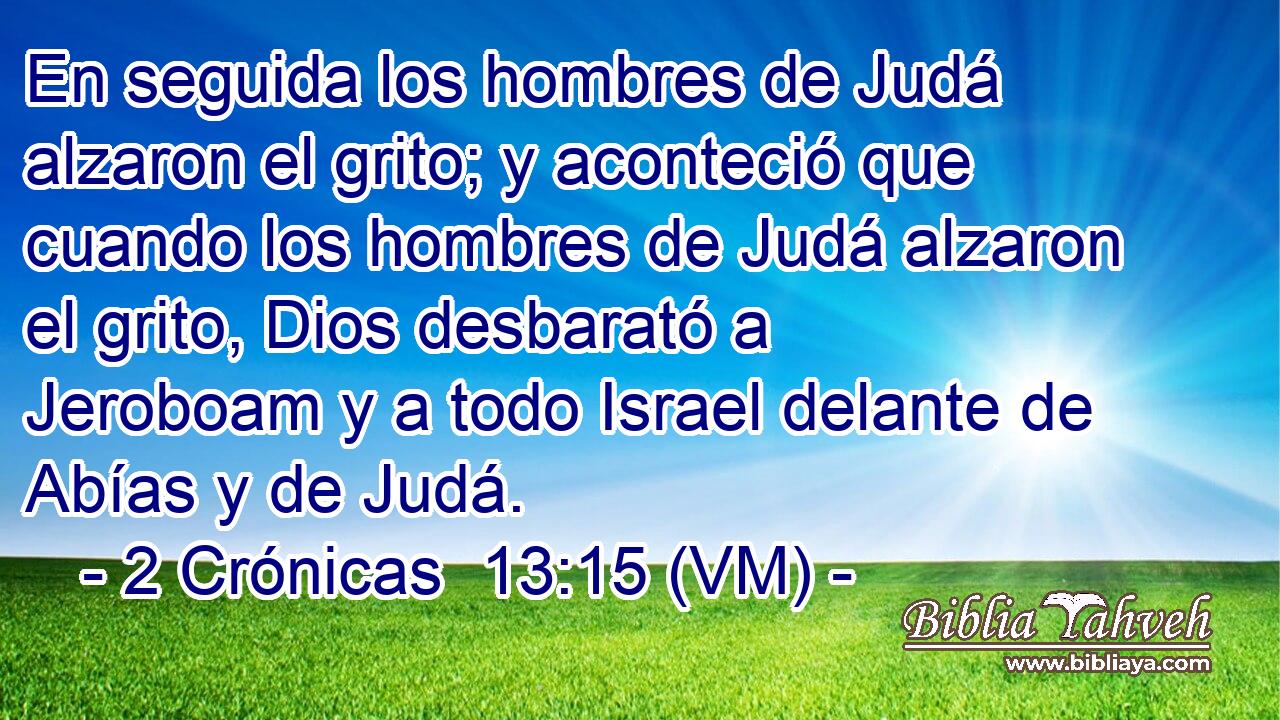  En seguida los hombres de Judá alzaron el grito; y aconteció que cuando los hombres de Judá alzaron el grito, Dios desbarató a Jeroboam y a todo Israel delante de Abías y de Judá. 