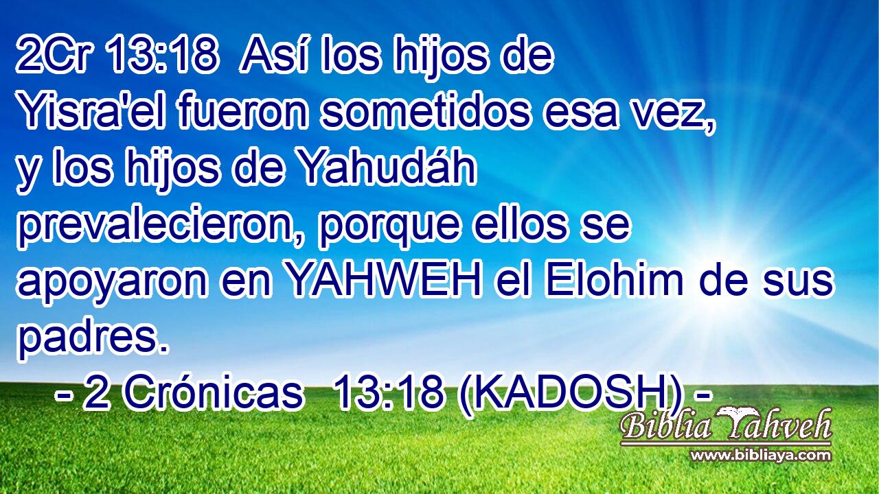  Así los hijos de Yisra'el fueron sometidos esa vez, y los hijos de Yahudáh prevalecieron, porque ellos se apoyaron en YAHWEH el Elohim de sus padres. 