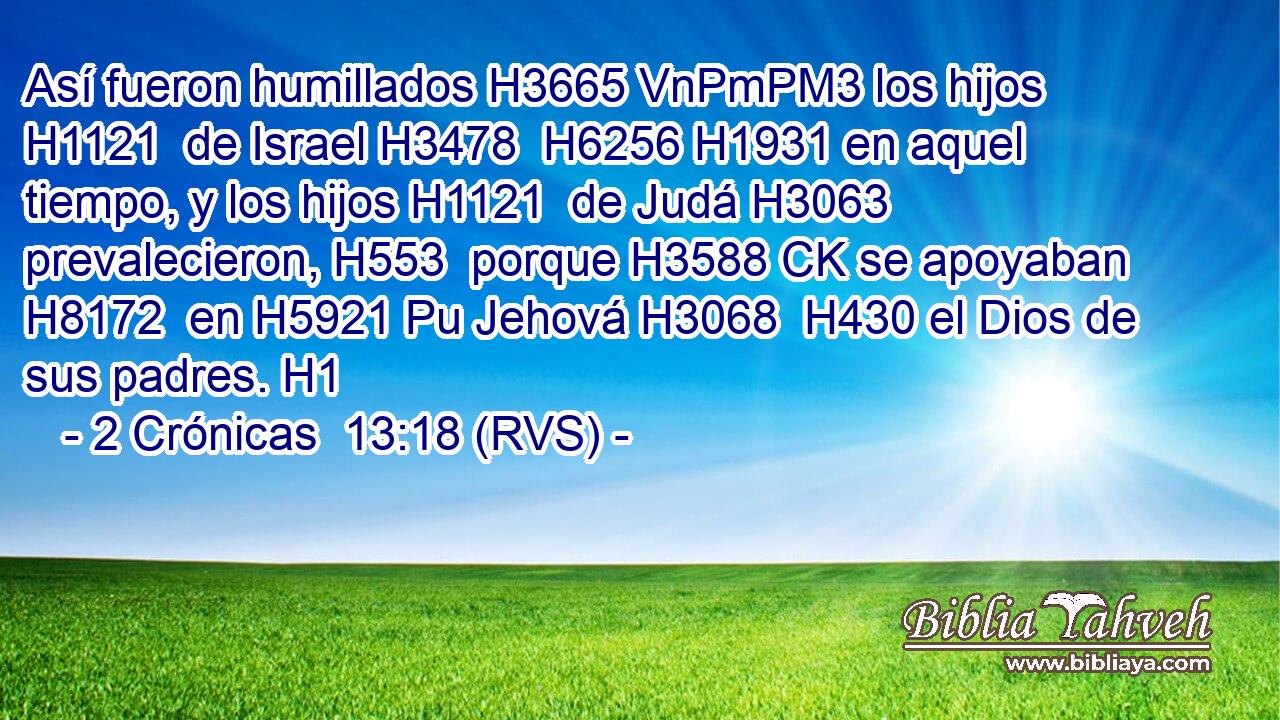Así fueron humillados H3665 VnPmPM3 los hijos H1121  de Israel H3478  H6256 H1931 en aquel tiempo, y los hijos H1121  de Judá H3063  prevalecieron, H553  porque H3588 CK se apoyaban H8172  en H5921 Pu Jehová H3068  H430 el Dios de sus padres. H1  