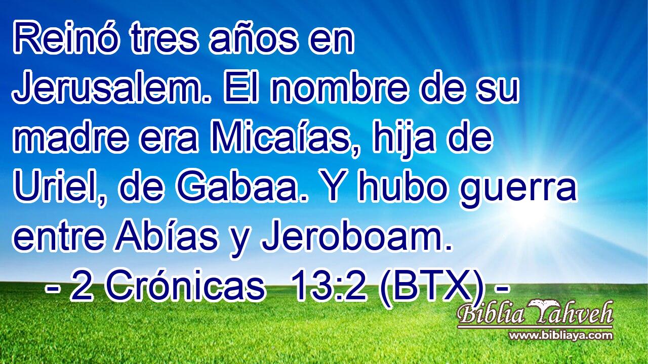 Reinó tres años en Jerusalem. El nombre de su madre era Micaías, hija de Uriel, de Gabaa. Y hubo guerra entre Abías y Jeroboam.
