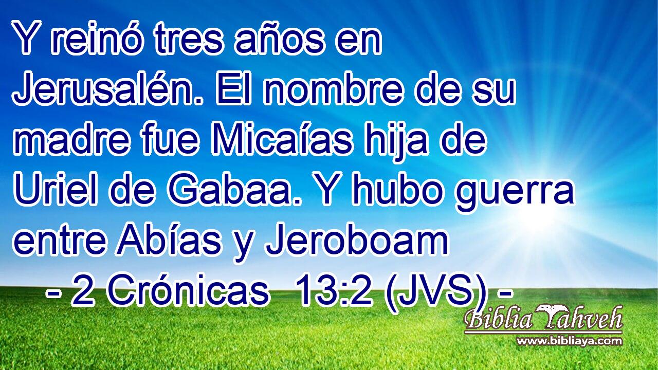 Y reinó tres años en Jerusalén. El nombre de su madre fue Micaías hija de Uriel de Gabaa. Y hubo guerra entre Abías y Jeroboam