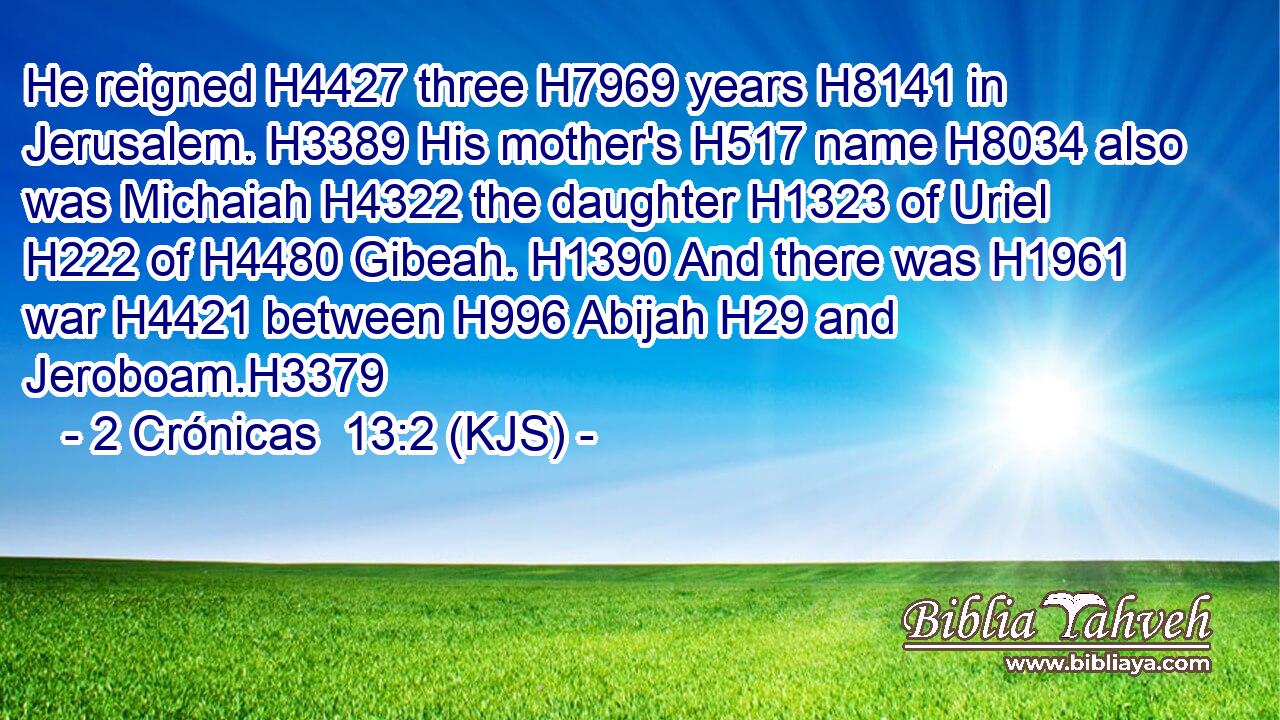 He reigned H4427 three H7969 years H8141 in Jerusalem. H3389 His mother's H517 name H8034 also was Michaiah H4322 the daughter H1323 of Uriel H222 of H4480 Gibeah. H1390 And there was H1961 war H4421 between H996 Abijah H29 and Jeroboam.H3379