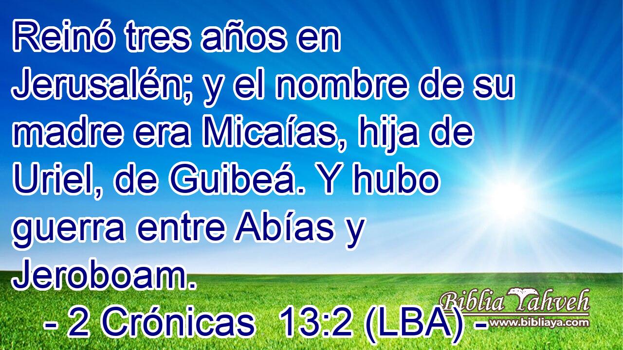 Reinó tres años en Jerusalén; y el nombre de su madre era Micaías, hija de Uriel, de Guibeá. Y hubo guerra entre Abías y Jeroboam.