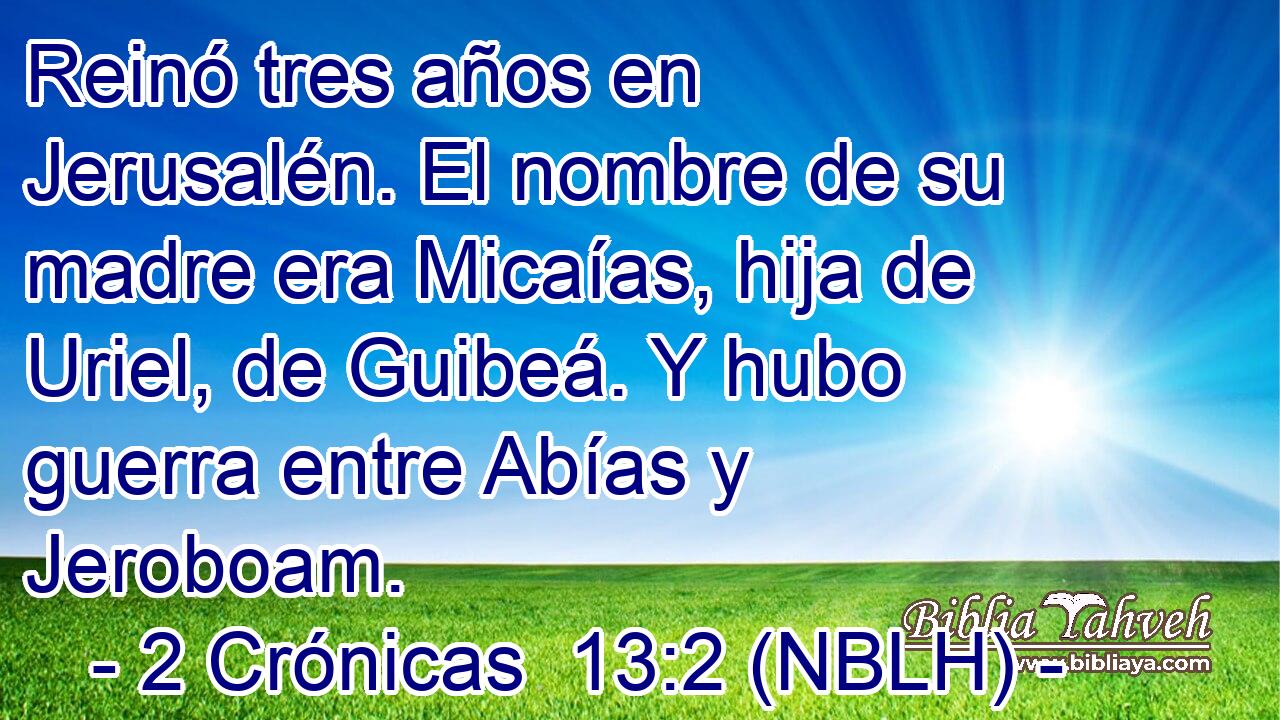  Reinó tres años en Jerusalén. El nombre de su madre era Micaías, hija de Uriel, de Guibeá. Y hubo guerra entre Abías y Jeroboam. 