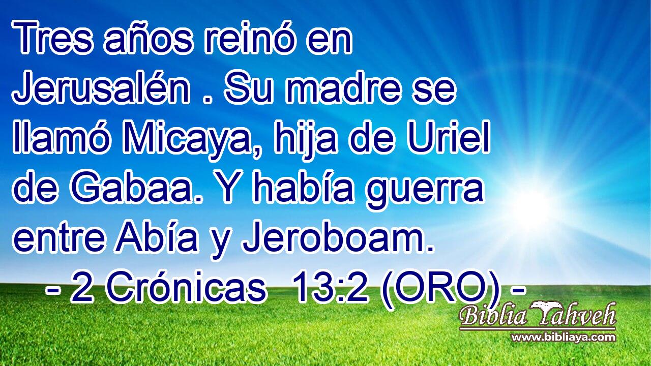  Tres años reinó en Jerusalén . Su madre se llamó Micaya, hija de Uriel de Gabaa. Y había guerra entre Abía y Jeroboam. 