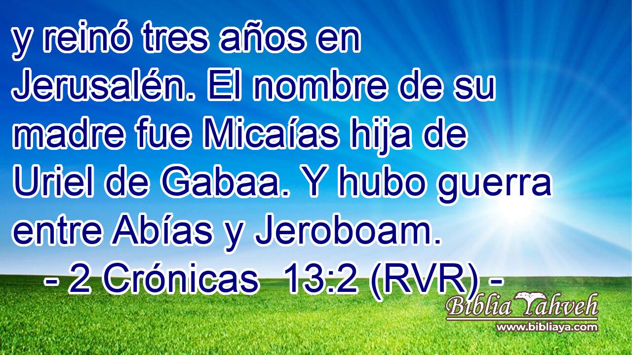 y reinó tres años en Jerusalén. El nombre de su madre fue Micaías hija de Uriel de Gabaa. Y hubo guerra entre Abías y Jeroboam.