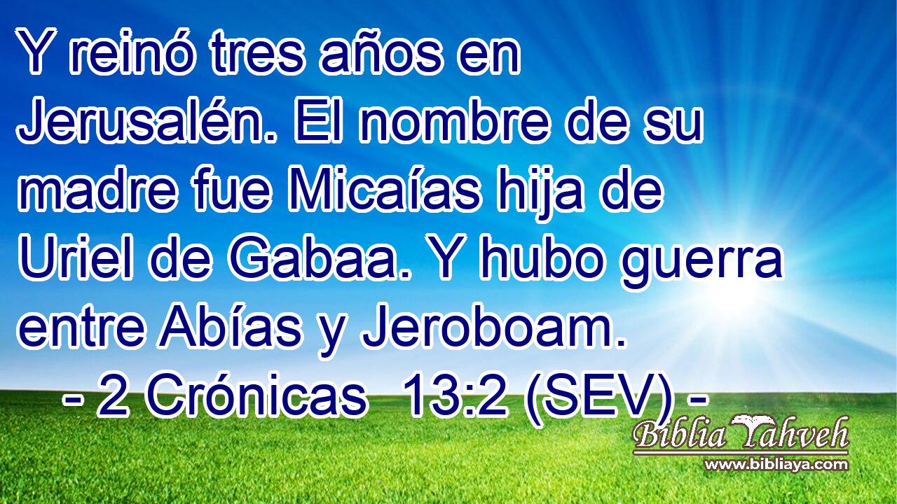 Y reinó tres años en Jerusalén. El nombre de su madre fue Micaías hija de Uriel de Gabaa. Y hubo guerra entre Abías y Jeroboam.