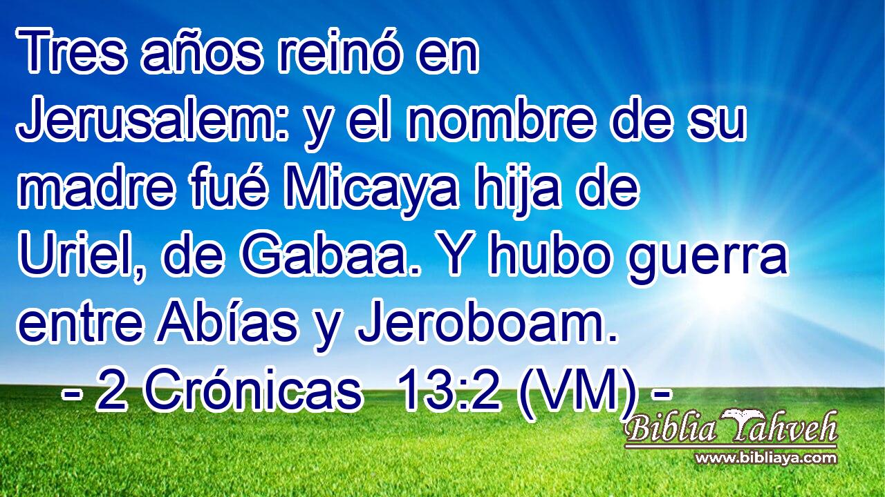  Tres años reinó en Jerusalem: y el nombre de su madre fué Micaya hija de Uriel, de Gabaa. Y hubo guerra entre Abías y Jeroboam. 
