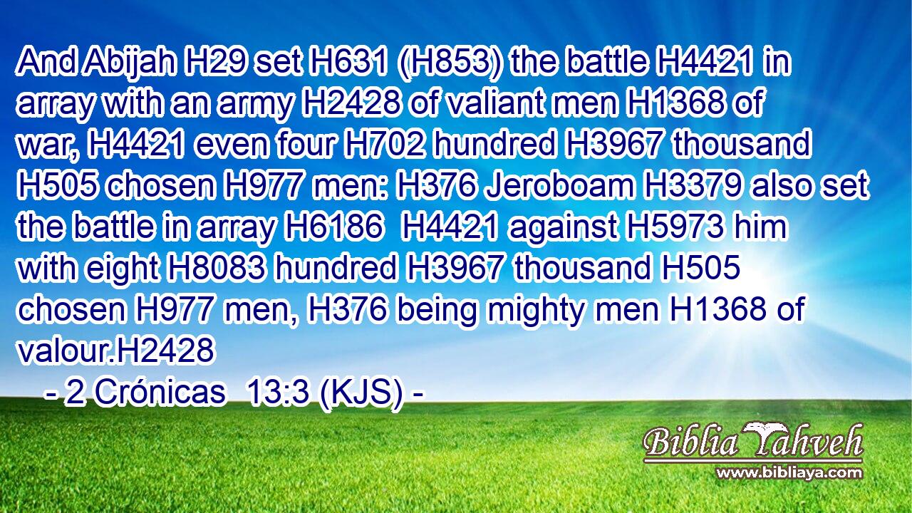 And Abijah H29 set H631 (H853) the battle H4421 in array with an army H2428 of valiant men H1368 of war, H4421 even four H702 hundred H3967 thousand H505 chosen H977 men: H376 Jeroboam H3379 also set the battle in array H6186  H4421 against H5973 him with eight H8083 hundred H3967 thousand H505 chosen H977 men, H376 being mighty men H1368 of valour.H2428