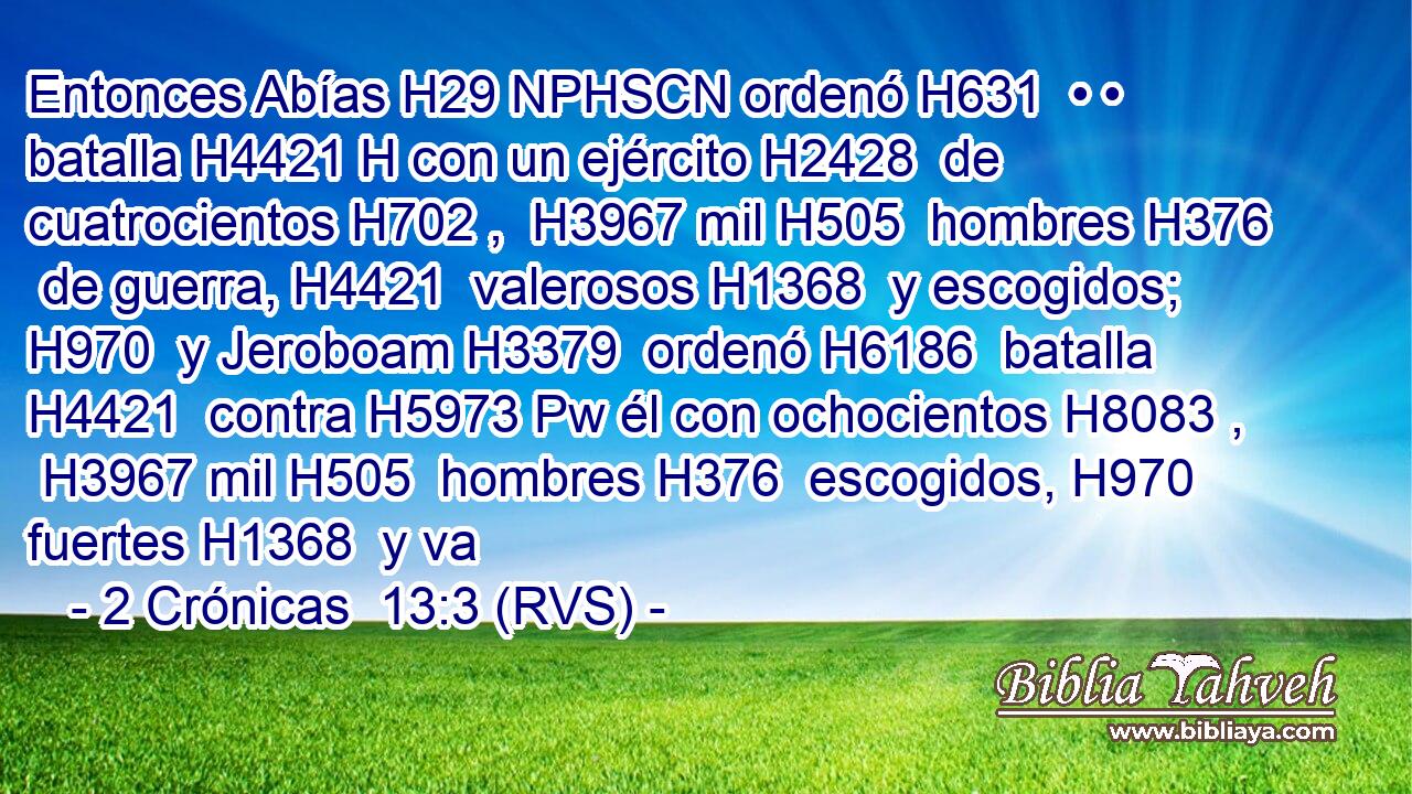 Entonces Abías H29 NPHSCN ordenó H631  • • batalla H4421 H con un ejército H2428  de cuatrocientos H702 ,  H3967 mil H505  hombres H376  de guerra, H4421  valerosos H1368  y escogidos; H970  y Jeroboam H3379  ordenó H6186  batalla H4421  contra H5973 Pw él con ochocientos H8083 ,  H3967 mil H505  hombres H376  escogidos, H970  fuertes H1368  y va