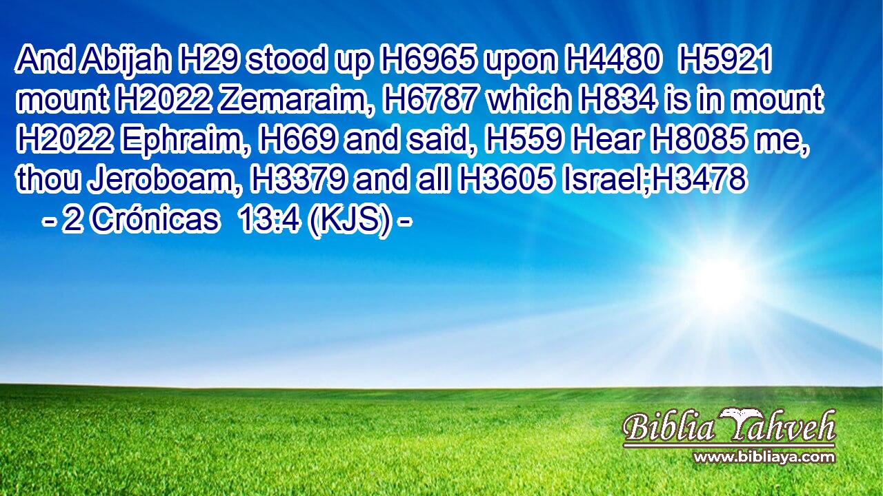 And Abijah H29 stood up H6965 upon H4480  H5921 mount H2022 Zemaraim, H6787 which H834 is in mount H2022 Ephraim, H669 and said, H559 Hear H8085 me, thou Jeroboam, H3379 and all H3605 Israel;H3478