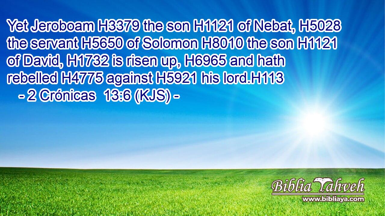Yet Jeroboam H3379 the son H1121 of Nebat, H5028 the servant H5650 of Solomon H8010 the son H1121 of David, H1732 is risen up, H6965 and hath rebelled H4775 against H5921 his lord.H113