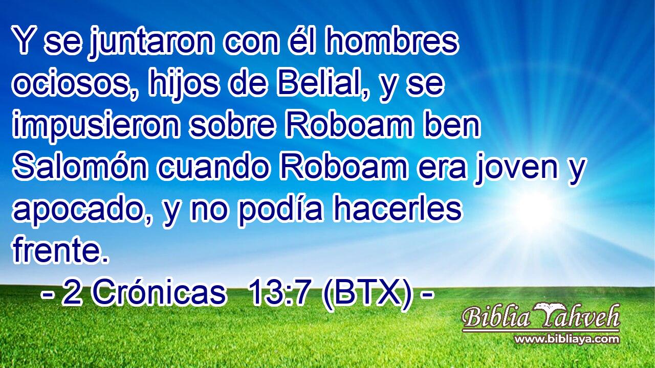 Y se juntaron con él hombres ociosos, hijos de Belial, y se impusieron sobre Roboam ben Salomón cuando Roboam era joven y apocado, y no podía hacerles frente.