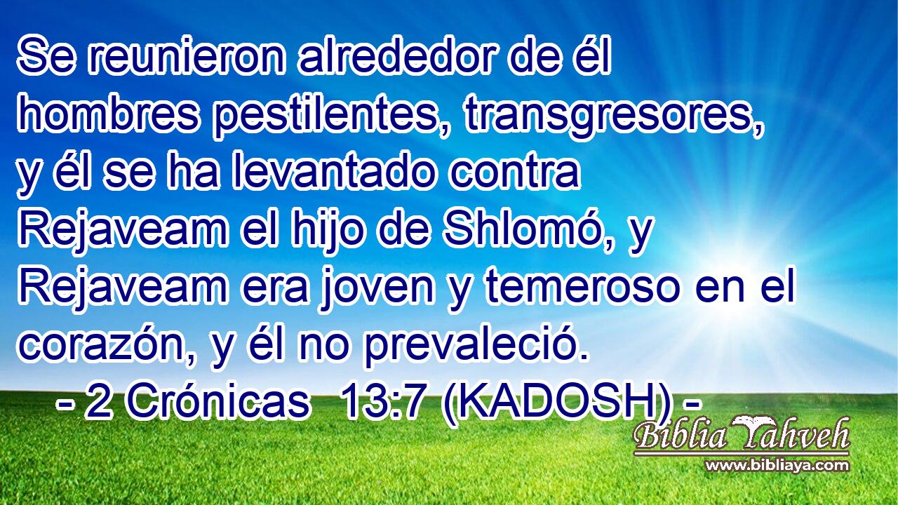  Se reunieron alrededor de él hombres pestilentes, transgresores, y él se ha levantado contra Rejaveam el hijo de Shlomó, y Rejaveam era joven y temeroso en el corazón, y él no prevaleció. 