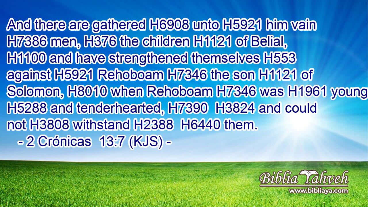 And there are gathered H6908 unto H5921 him vain H7386 men, H376 the children H1121 of Belial, H1100 and have strengthened themselves H553 against H5921 Rehoboam H7346 the son H1121 of Solomon, H8010 when Rehoboam H7346 was H1961 young H5288 and tenderhearted, H7390  H3824 and could not H3808 withstand H2388  H6440 them.
