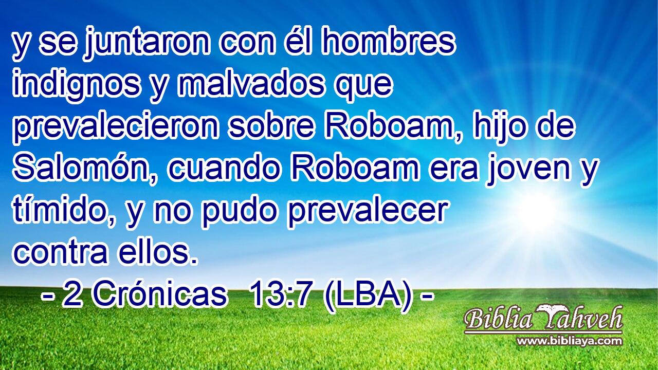 y se juntaron con él hombres indignos y malvados que prevalecieron sobre Roboam, hijo de Salomón, cuando Roboam era joven y tímido, y no pudo prevalecer contra ellos.