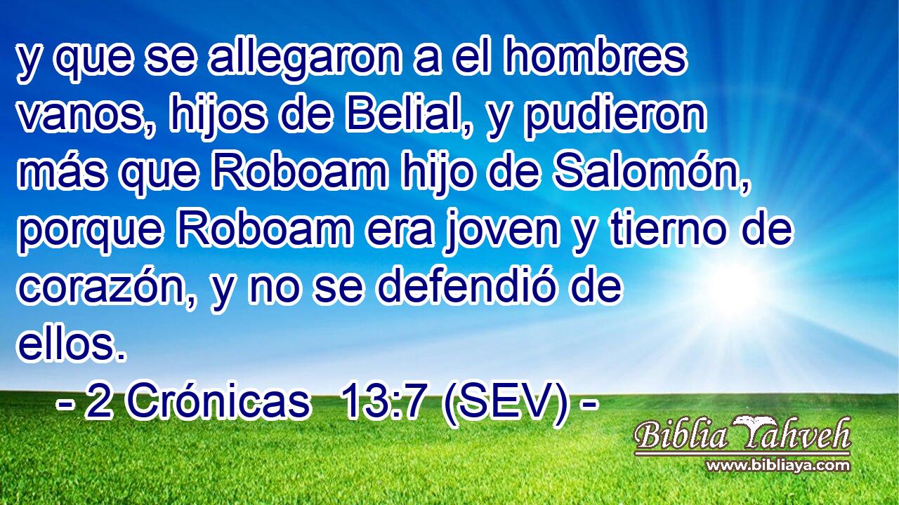 y que se allegaron a el hombres vanos, hijos de Belial, y pudieron más que Roboam hijo de Salomón, porque Roboam era joven y tierno de corazón, y no se defendió de ellos.