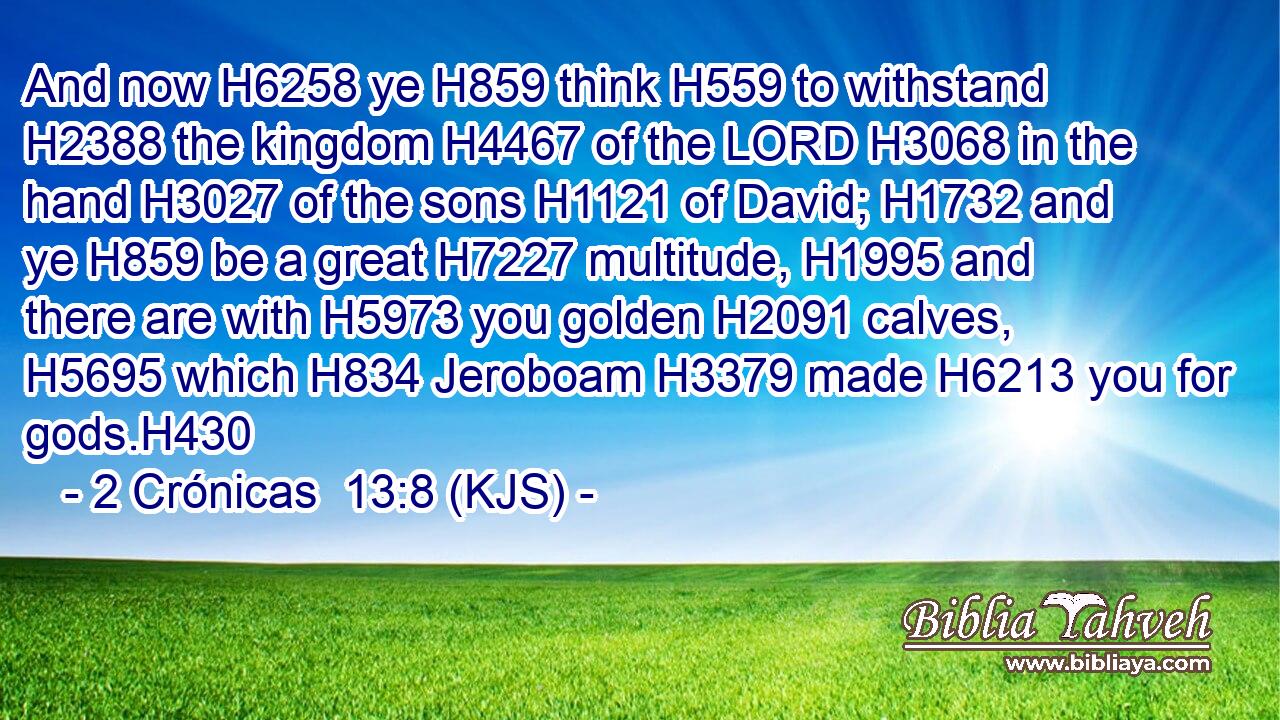 And now H6258 ye H859 think H559 to withstand H2388 the kingdom H4467 of the LORD H3068 in the hand H3027 of the sons H1121 of David; H1732 and ye H859 be a great H7227 multitude, H1995 and there are with H5973 you golden H2091 calves, H5695 which H834 Jeroboam H3379 made H6213 you for gods.H430