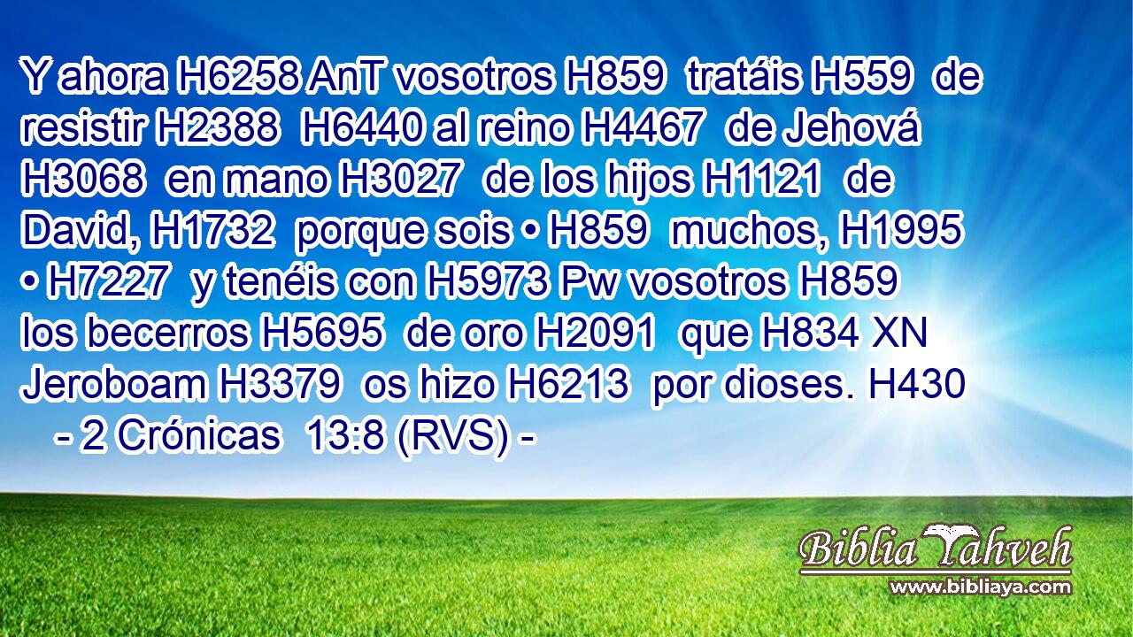 Y ahora H6258 AnT vosotros H859  tratáis H559  de resistir H2388  H6440 al reino H4467  de Jehová H3068  en mano H3027  de los hijos H1121  de David, H1732  porque sois • H859  muchos, H1995  • H7227  y tenéis con H5973 Pw vosotros H859  los becerros H5695  de oro H2091  que H834 XN Jeroboam H3379  os hizo H6213  por dioses. H430  