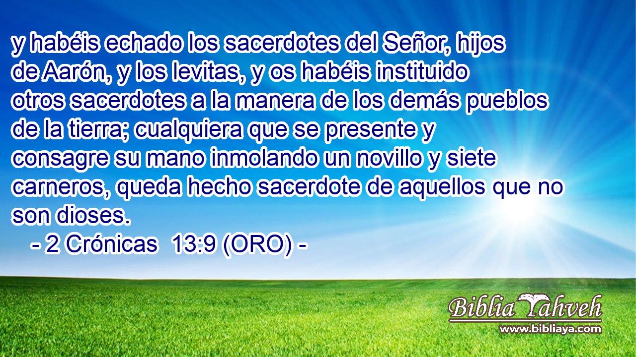  y habéis echado los sacerdotes del Señor, hijos de Aarón, y los levitas, y os habéis instituido otros sacerdotes a la manera de los demás pueblos de la tierra; cualquiera que se presente y consagre su mano inmolando un novillo y siete carneros, queda hecho sacerdote de aquellos que no son dioses. 