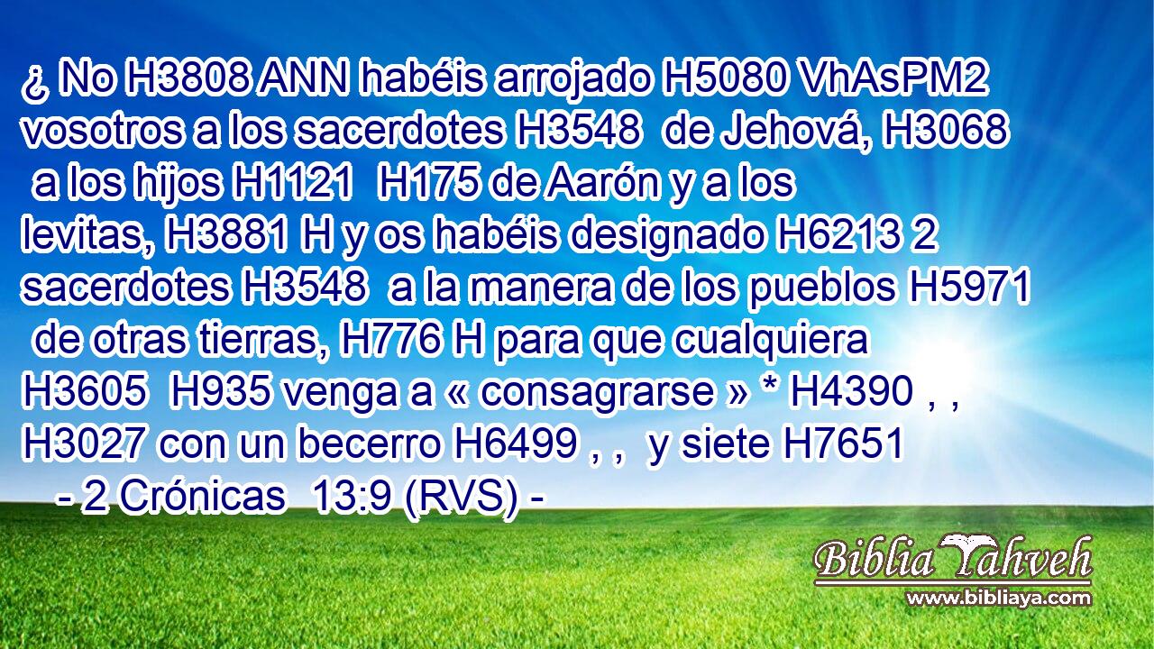 ¿ No H3808 ANN habéis arrojado H5080 VhAsPM2 vosotros a los sacerdotes H3548  de Jehová, H3068  a los hijos H1121  H175 de Aarón y a los levitas, H3881 H y os habéis designado H6213 2 sacerdotes H3548  a la manera de los pueblos H5971  de otras tierras, H776 H para que cualquiera H3605  H935 venga a « consagrarse » * H4390 , ,  H3027 con un becerro H6499 , ,  y siete H7651 