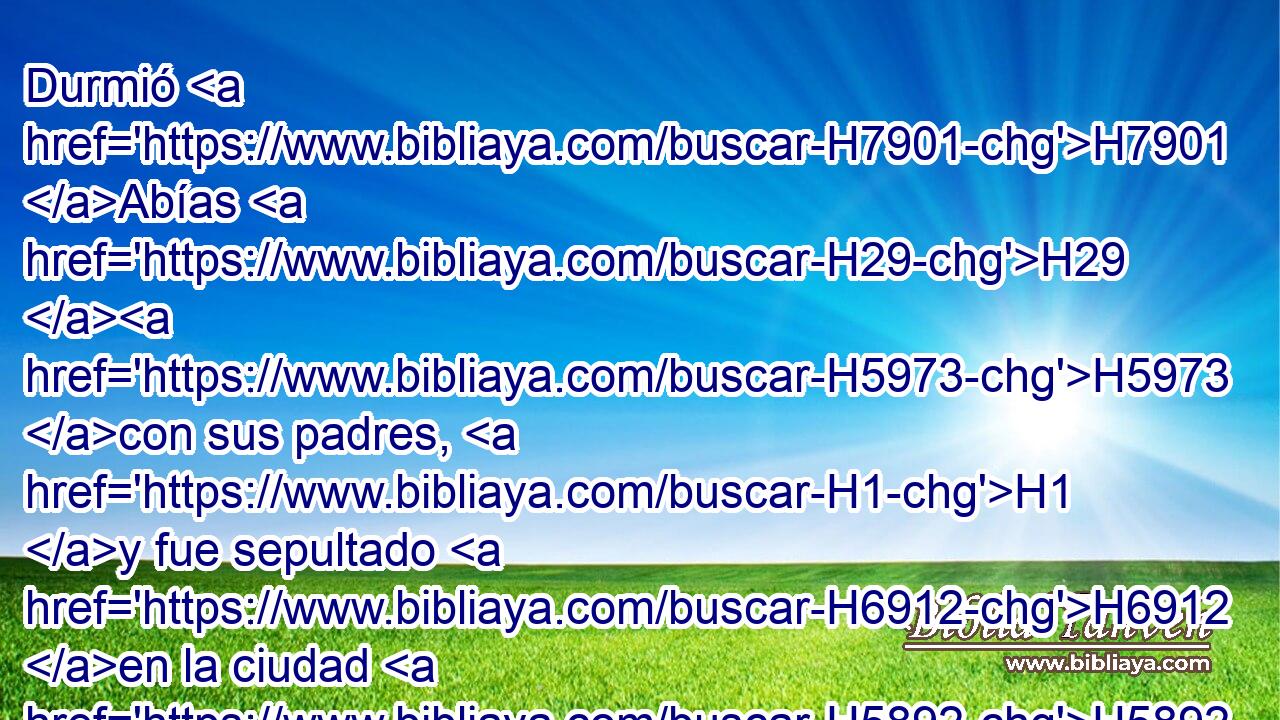 Durmió H7901 Abías H29 H5973 con sus padres, H1 y fue sepultado H6912 en la ciudad H5892 de David. H1732 Y reinó H4427 en su lugar su hijo H1121 H8478 Asa, H609 en cuyos días H3117 tuvo sosiego H8252 H776 el país por diez H6235 años. H8141 