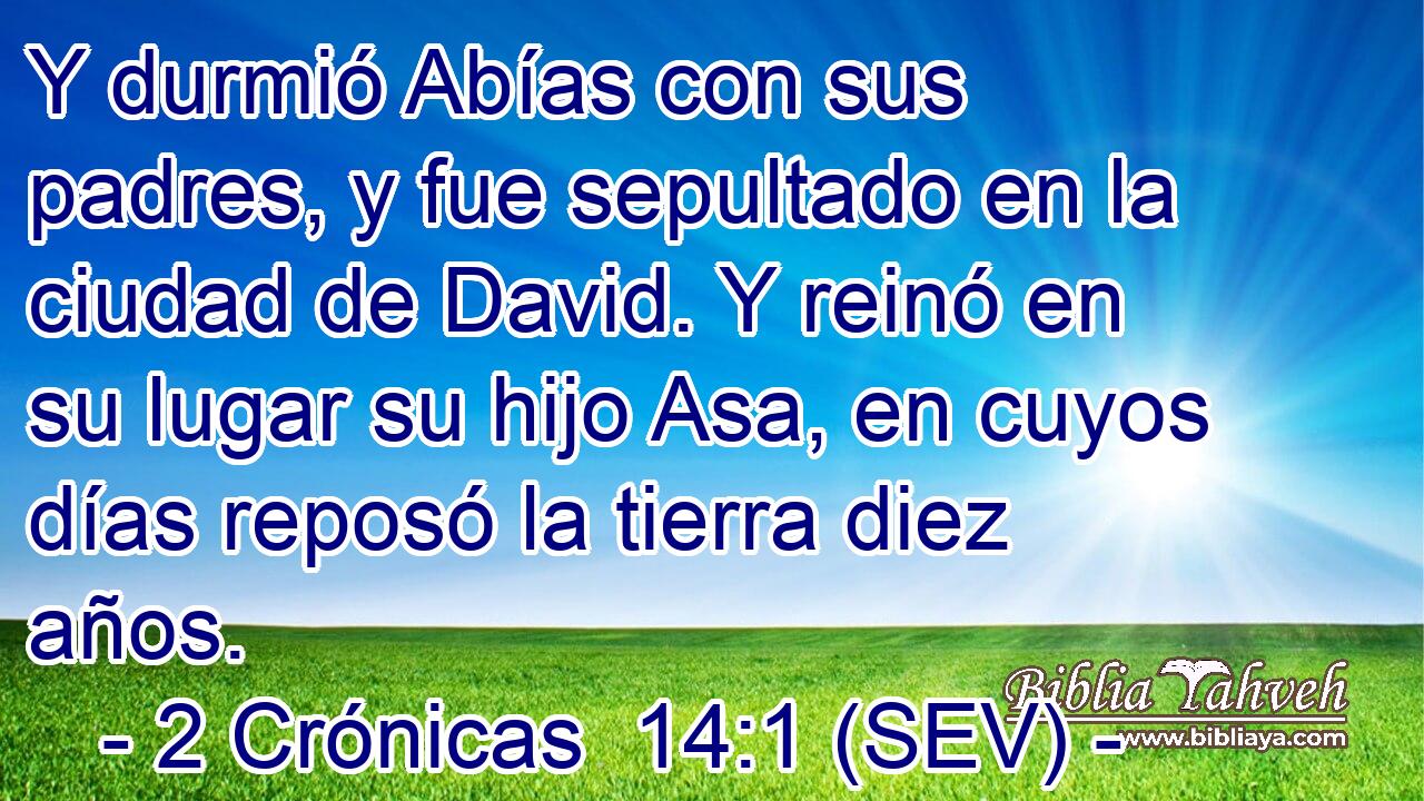 Y durmió Abías con sus padres, y fue sepultado en la ciudad de David. Y reinó en su lugar su hijo Asa, en cuyos días reposó la tierra diez años.