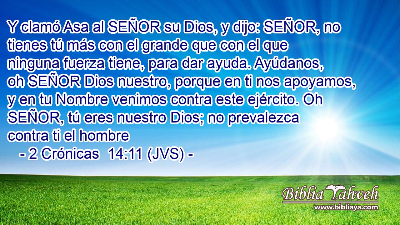 Y clamó Asa al SEÑOR su Dios, y dijo: SEÑOR, no tienes tú más con el grande que con el que ninguna fuerza tiene, para dar ayuda. Ayúdanos, oh SEÑOR Dios nuestro, porque en ti nos apoyamos, y en tu Nombre venimos contra este ejército. Oh SEÑOR, tú eres nuestro Dios; no prevalezca contra ti el hombre