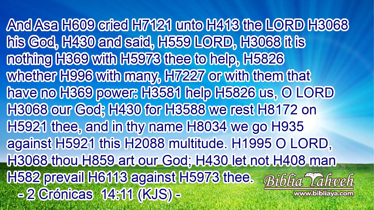 And Asa H609 cried H7121 unto H413 the LORD H3068 his God, H430 and said, H559 LORD, H3068 it is nothing H369 with H5973 thee to help, H5826 whether H996 with many, H7227 or with them that have no H369 power: H3581 help H5826 us, O LORD H3068 our God; H430 for H3588 we rest H8172 on H5921 thee, and in thy name H8034 we go H935 against H5921 this H2088 multitude. H1995 O LORD, H3068 thou H859 art our God; H430 let not H408 man H582 prevail H6113 against H5973 thee.