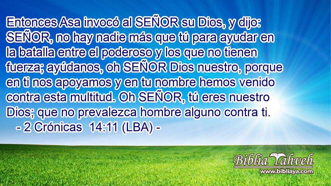 Entonces Asa invocó al SEÑOR su Dios, y dijo: SEÑOR, no hay nadie más que tú para ayudar en la batalla entre el poderoso y los que no tienen fuerza; ayúdanos, oh SEÑOR Dios nuestro, porque en ti nos apoyamos y en tu nombre hemos venido contra esta multitud. Oh SEÑOR, tú eres nuestro Dios; que no prevalezca hombre alguno contra ti.