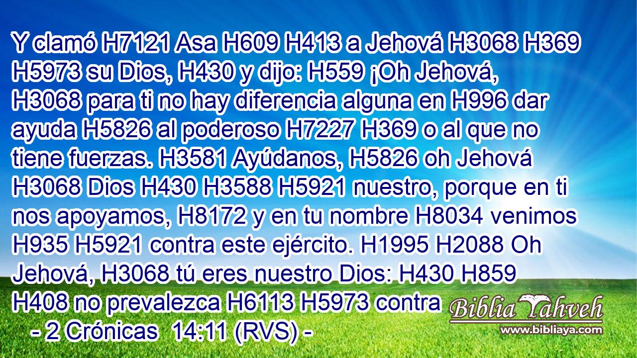 Y clamó H7121 Asa H609 H413 a Jehová H3068 H369 H5973 su Dios, H430 y dijo: H559 ¡Oh Jehová, H3068 para ti no hay diferencia alguna en H996 dar ayuda H5826 al poderoso H7227 H369 o al que no tiene fuerzas. H3581 Ayúdanos, H5826 oh Jehová H3068 Dios H430 H3588 H5921 nuestro, porque en ti nos apoyamos, H8172 y en tu nombre H8034 venimos H935 H5921 contra este ejército. H1995 H2088 Oh Jehová, H3068 tú eres nuestro Dios: H430 H859 H408 no prevalezca H6113 H5973 contra 