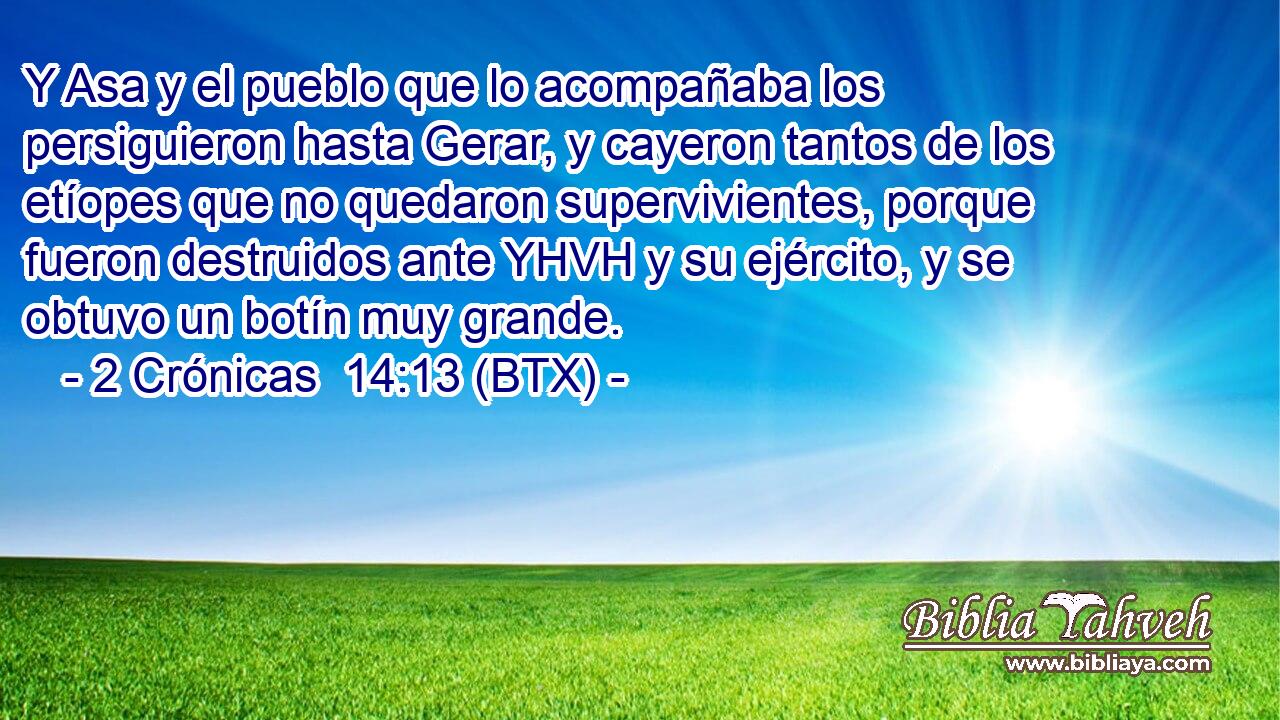 Y Asa y el pueblo que lo acompañaba los persiguieron hasta Gerar, y cayeron tantos de los etíopes que no quedaron supervivientes, porque fueron destruidos ante YHVH y su ejército, y se obtuvo un botín muy grande.