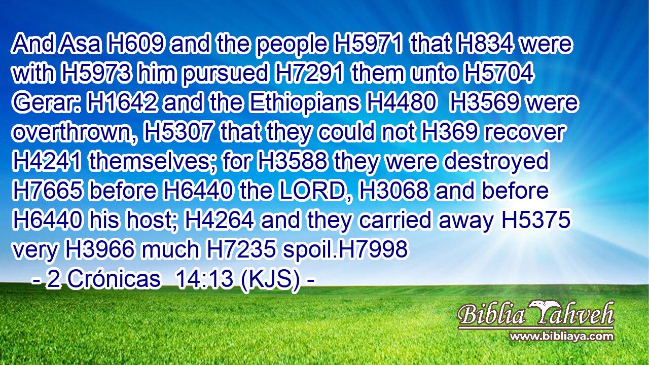 And Asa H609 and the people H5971 that H834 were with H5973 him pursued H7291 them unto H5704 Gerar: H1642 and the Ethiopians H4480  H3569 were overthrown, H5307 that they could not H369 recover H4241 themselves; for H3588 they were destroyed H7665 before H6440 the LORD, H3068 and before H6440 his host; H4264 and they carried away H5375 very H3966 much H7235 spoil.H7998