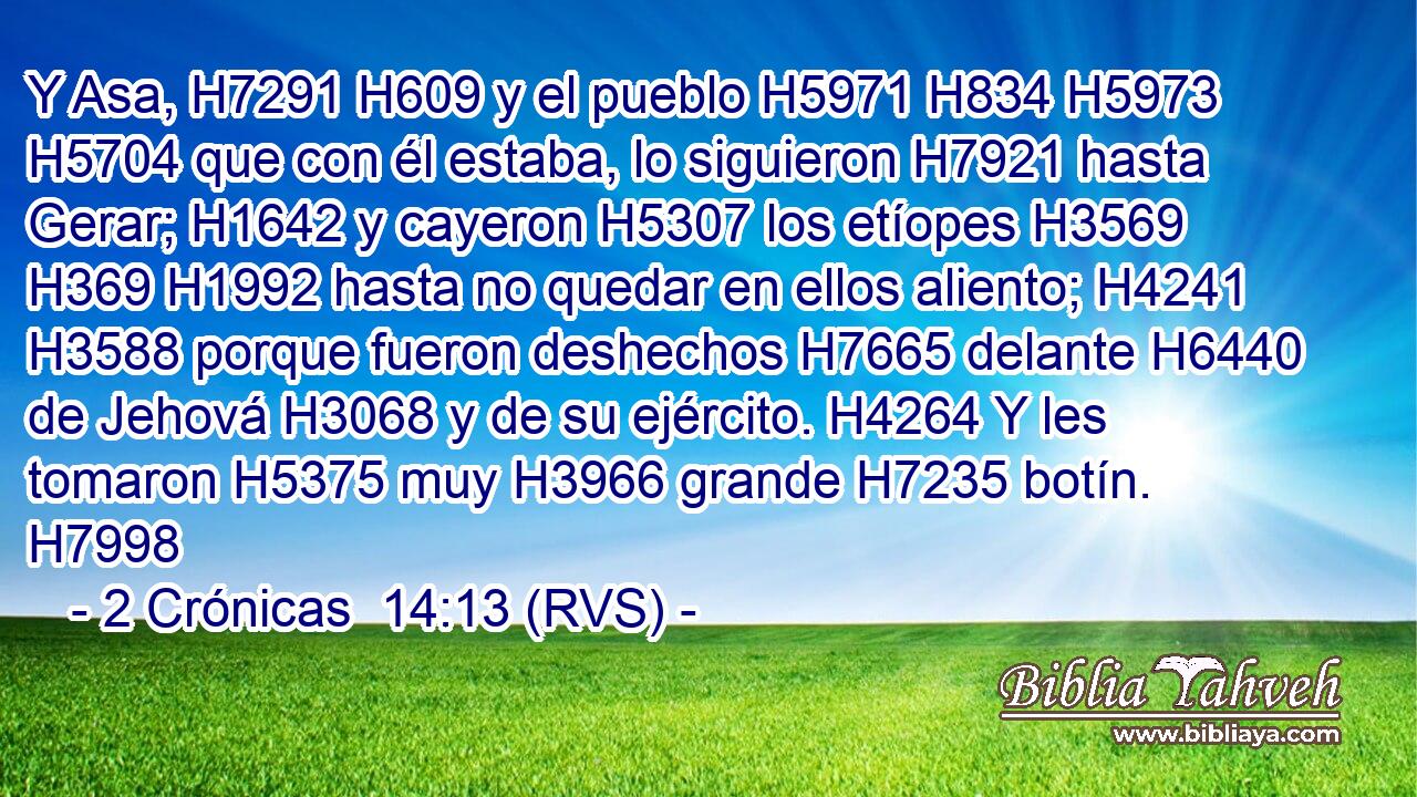 Y Asa, H7291 H609 y el pueblo H5971 H834 H5973 H5704 que con él estaba, lo siguieron H7921 hasta Gerar; H1642 y cayeron H5307 los etíopes H3569 H369 H1992 hasta no quedar en ellos aliento; H4241 H3588 porque fueron deshechos H7665 delante H6440 de Jehová H3068 y de su ejército. H4264 Y les tomaron H5375 muy H3966 grande H7235 botín. H7998 
