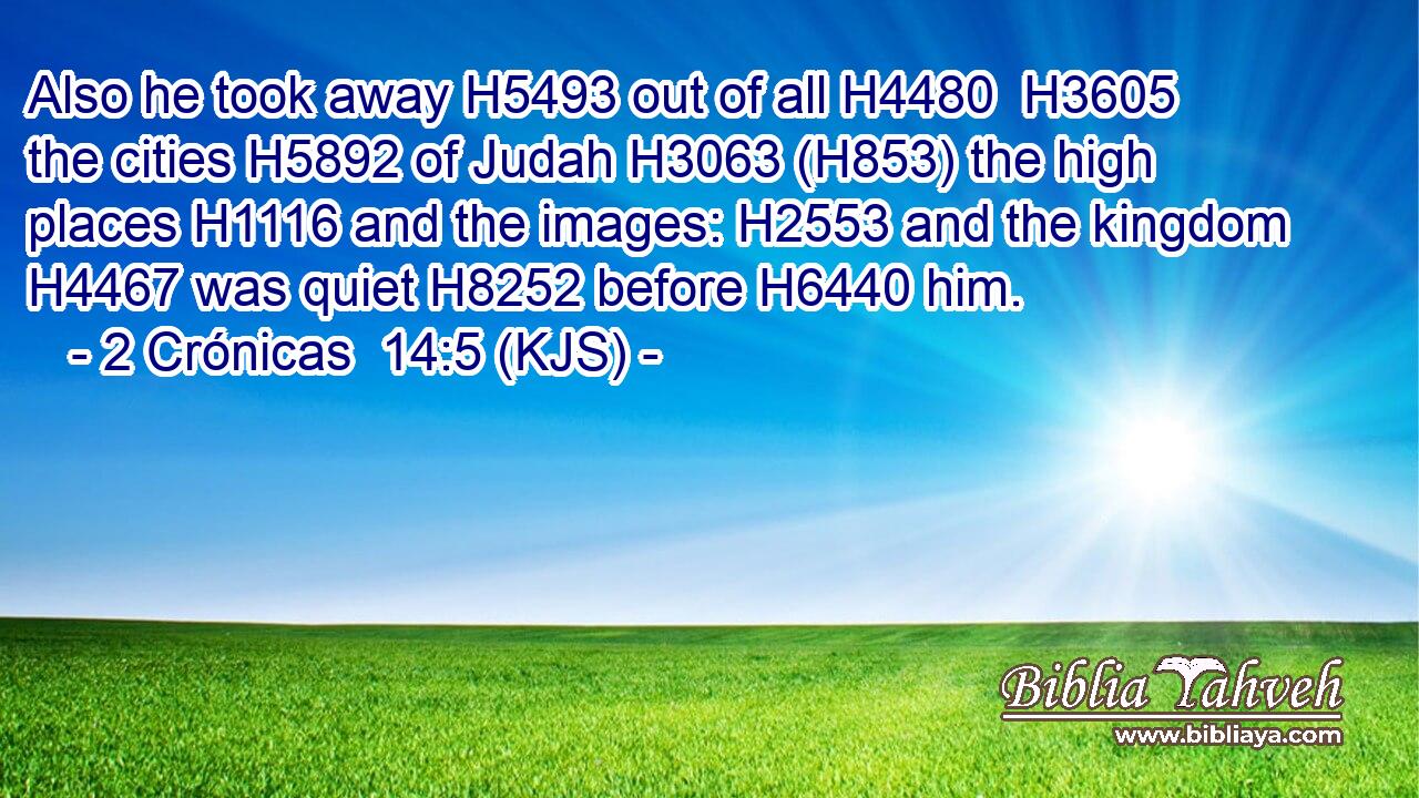 Also he took away H5493 out of all H4480  H3605 the cities H5892 of Judah H3063 (H853) the high places H1116 and the images: H2553 and the kingdom H4467 was quiet H8252 before H6440 him.