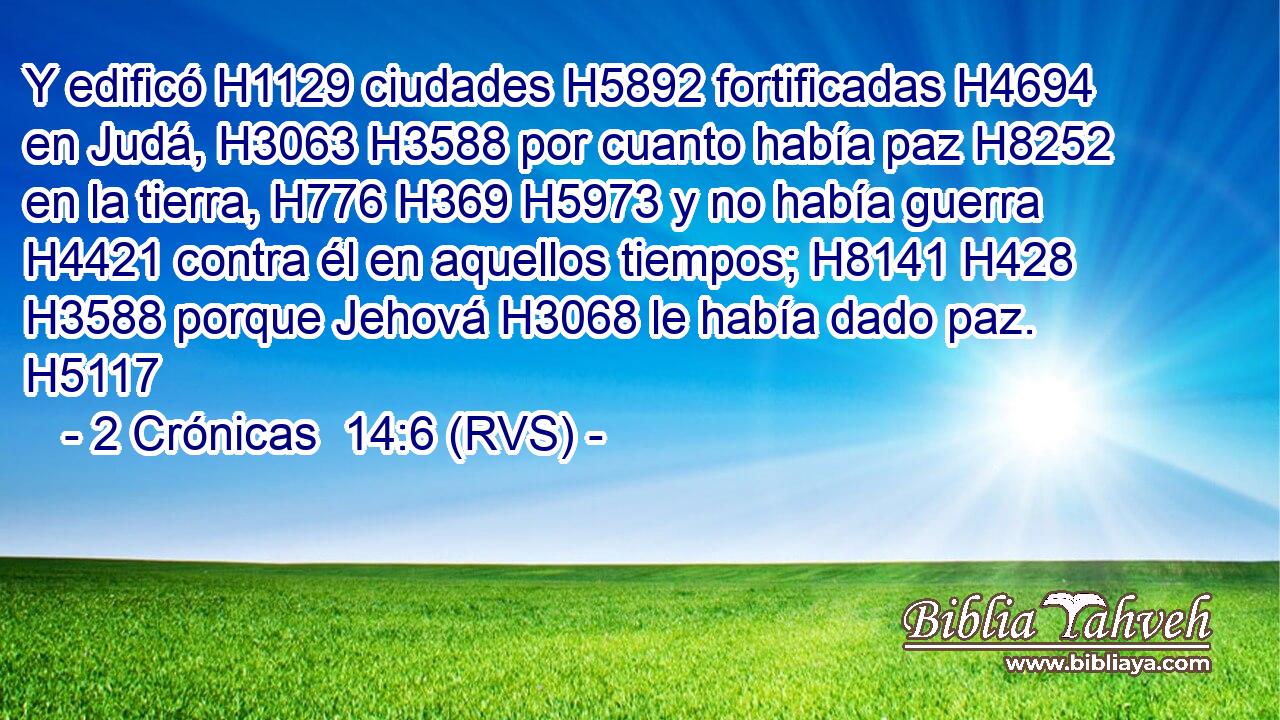 Y edificó H1129 ciudades H5892 fortificadas H4694 en Judá, H3063 H3588 por cuanto había paz H8252 en la tierra, H776 H369 H5973 y no había guerra H4421 contra él en aquellos tiempos; H8141 H428 H3588 porque Jehová H3068 le había dado paz. H5117 