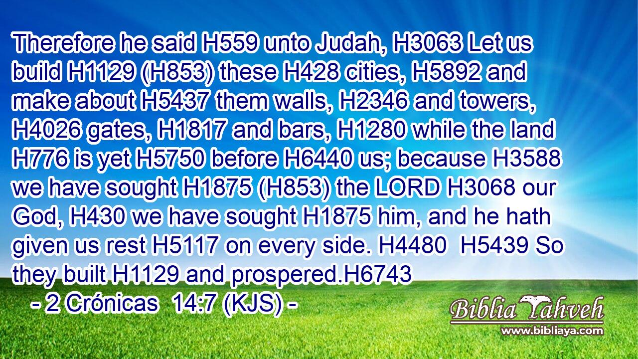 Therefore he said H559 unto Judah, H3063 Let us build H1129 (H853) these H428 cities, H5892 and make about H5437 them walls, H2346 and towers, H4026 gates, H1817 and bars, H1280 while the land H776 is yet H5750 before H6440 us; because H3588 we have sought H1875 (H853) the LORD H3068 our God, H430 we have sought H1875 him, and he hath given us rest H5117 on every side. H4480  H5439 So they built H1129 and prospered.H6743