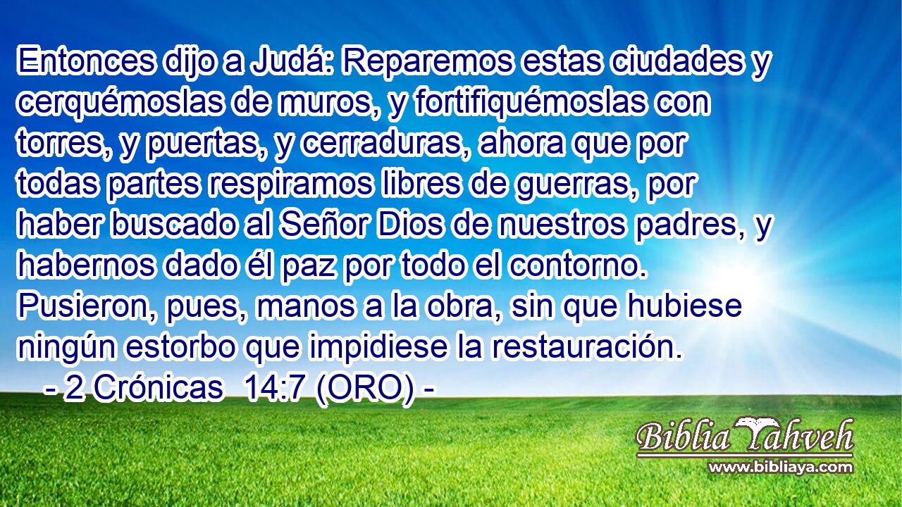  Entonces dijo a Judá: Reparemos estas ciudades y cerquémoslas de muros, y fortifiquémoslas con torres, y puertas, y cerraduras, ahora que por todas partes respiramos libres de guerras, por haber buscado al Señor Dios de nuestros padres, y habernos dado él paz por todo el contorno. Pusieron, pues, manos a la obra, sin que hubiese ningún estorbo que impidiese la restauración. 