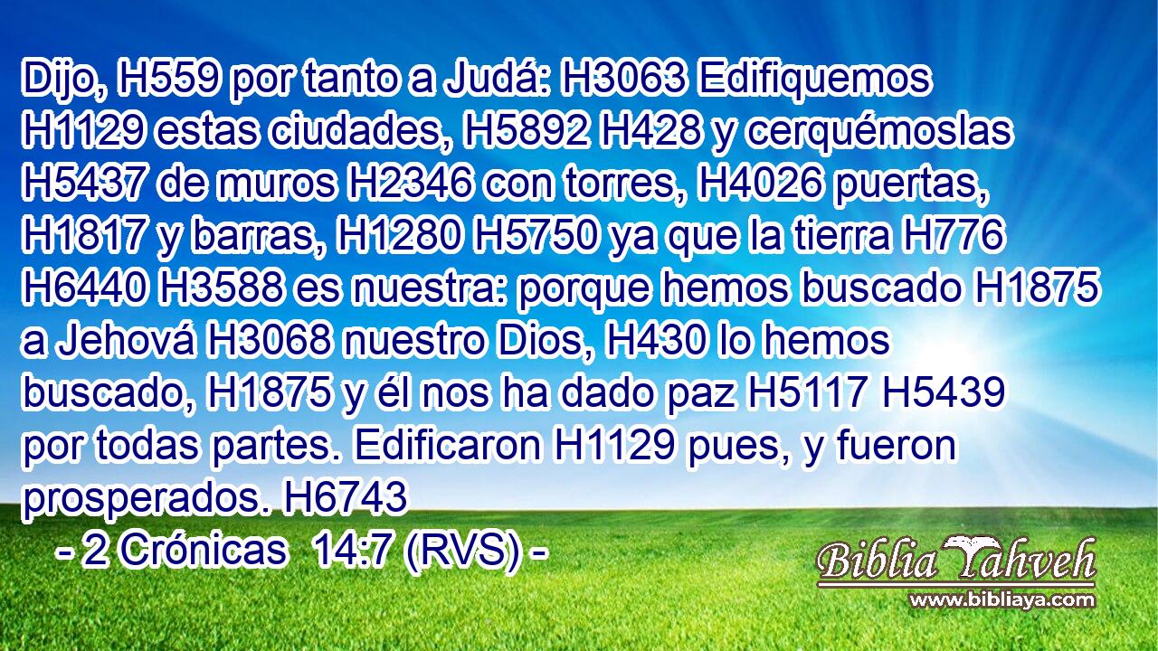 Dijo, H559 por tanto a Judá: H3063 Edifiquemos H1129 estas ciudades, H5892 H428 y cerquémoslas H5437 de muros H2346 con torres, H4026 puertas, H1817 y barras, H1280 H5750 ya que la tierra H776 H6440 H3588 es nuestra: porque hemos buscado H1875 a Jehová H3068 nuestro Dios, H430 lo hemos buscado, H1875 y él nos ha dado paz H5117 H5439 por todas partes. Edificaron H1129 pues, y fueron prosperados. H6743 